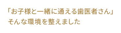 ｢お子様と一緒に通える歯医者さん｣そんな環境を整えました